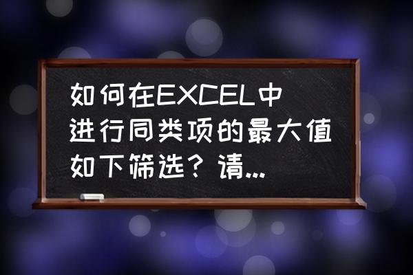 excel筛选出最大值对应名称 如何在EXCEL中进行同类项的最大值如下筛选？请高人指点？