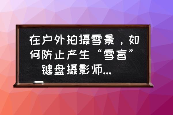 100个雪天拍照技巧 在户外拍摄雪景，如何防止产生“雪盲”（键盘摄影师可能根本没听说过这个词）？