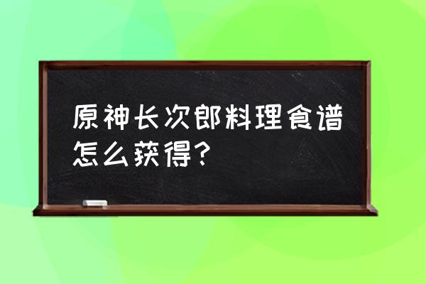 原神料理食谱怎样达到熟练 原神长次郎料理食谱怎么获得？