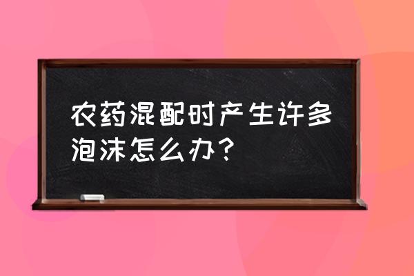 农药混配技巧与禁忌 农药混配时产生许多泡沫怎么办？