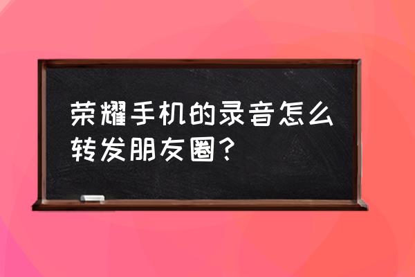 微信怎么把录音文件发到朋友圈 荣耀手机的录音怎么转发朋友圈？