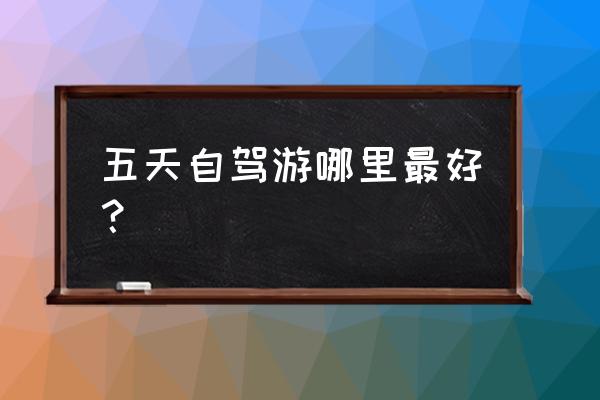 五天假期适合去哪旅游好 五天自驾游哪里最好？