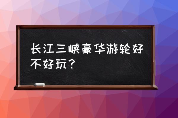 三峡游轮是豪华的好还是普通的好 长江三峡豪华游轮好不好玩？