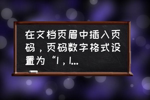 word页眉表格里面的页码怎么设置 在文档页眉中插入页码，页码数字格式设置为“I，II，III，…”？