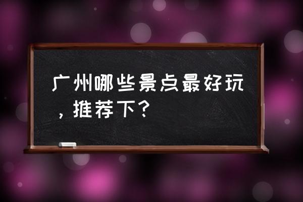 广州有哪些好玩的地方最佳推荐 广州哪些景点最好玩，推荐下？