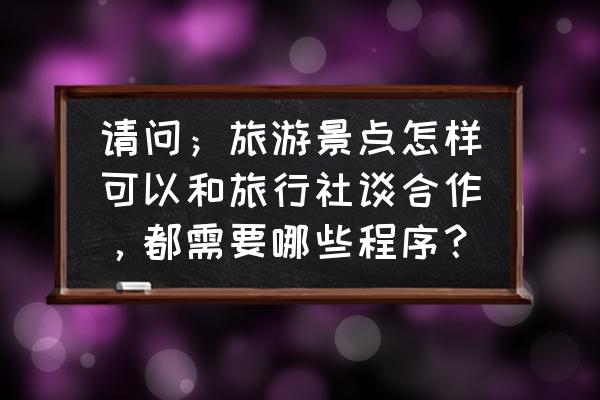 旅游团需要做什么工作 请问；旅游景点怎样可以和旅行社谈合作，都需要哪些程序？