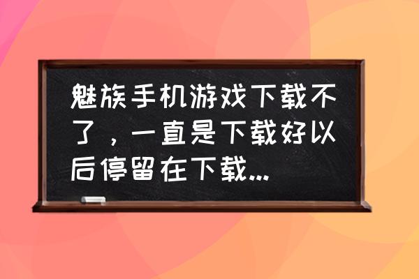 魅族手机下载应用无法安装 魅族手机游戏下载不了，一直是下载好以后停留在下载界面不安装？