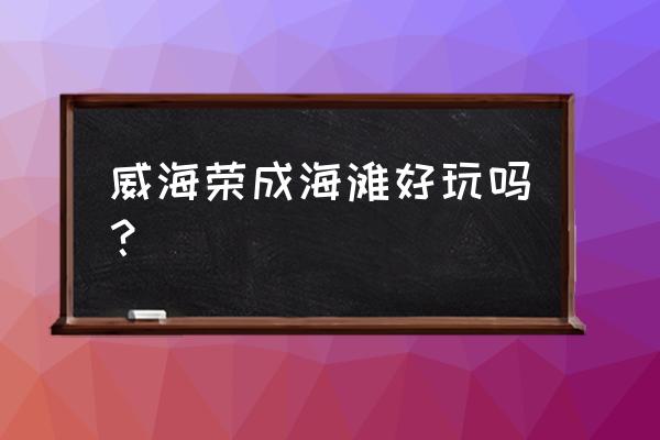 荣成景区排名 威海荣成海滩好玩吗？