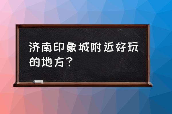 济南周边有什么好玩的地方推荐 济南印象城附近好玩的地方？