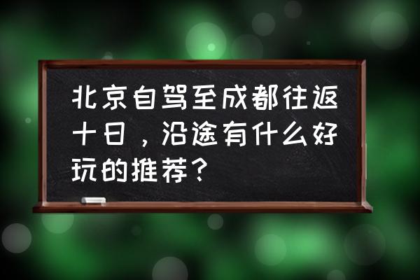 北京五月旅游好去处 北京自驾至成都往返十日，沿途有什么好玩的推荐？