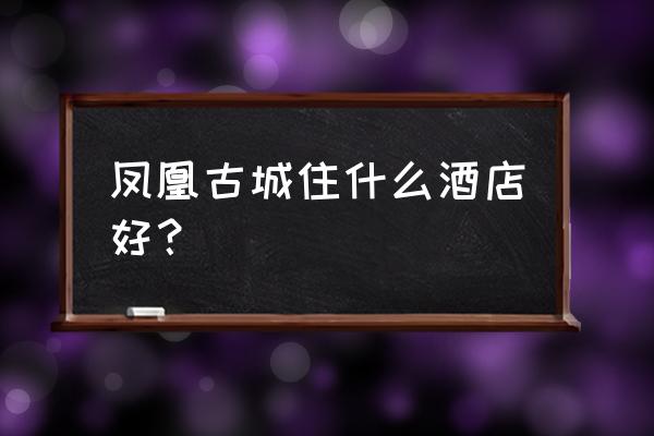 凤凰古城吃饭住宿攻略 凤凰古城住什么酒店好？