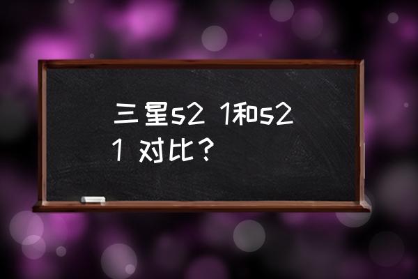 三星galaxys21优点和缺点 三星s2 1和s21 对比？