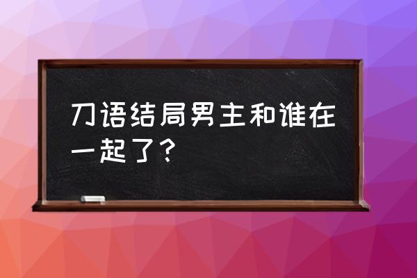 刀语最后大结局 刀语结局男主和谁在一起了？