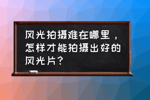 旅游景区拍摄技巧 风光拍摄难在哪里，怎样才能拍摄出好的风光片？