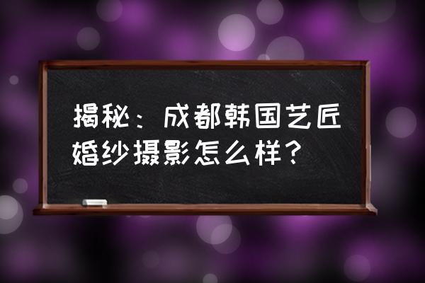 成都婚纱摄影店排行前十名 揭秘：成都韩国艺匠婚纱摄影怎么样？