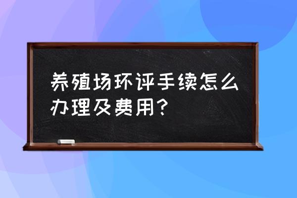 办个养殖证要多少钱 养殖场环评手续怎么办理及费用？