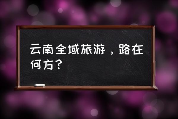 云南旅游摄影线路攻略图高清版 云南全域旅游，路在何方？