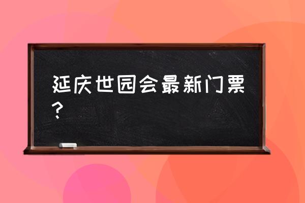 北京世园会门票现在多少钱 延庆世园会最新门票？