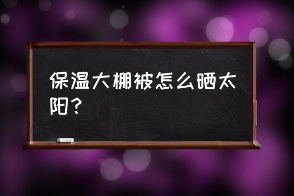 塑料膜晒久了如何去除 保温大棚被怎么晒太阳？