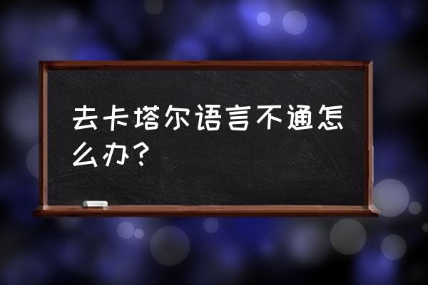 出国语言交流不通怎么解决 去卡塔尔语言不通怎么办？