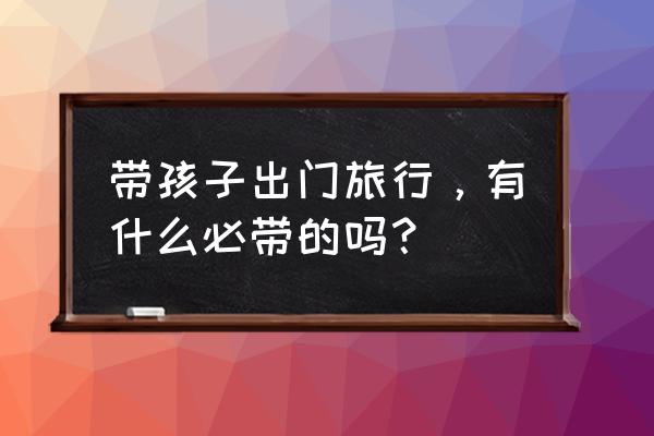 旅行必要的设备 带孩子出门旅行，有什么必带的吗？