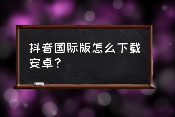 抖音海外安卓手机怎么用 抖音国际版怎么下载安卓？