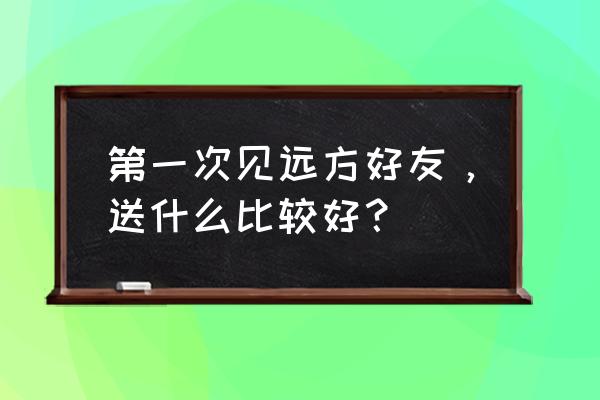 去欧洲应该带点什么东西 第一次见远方好友，送什么比较好？