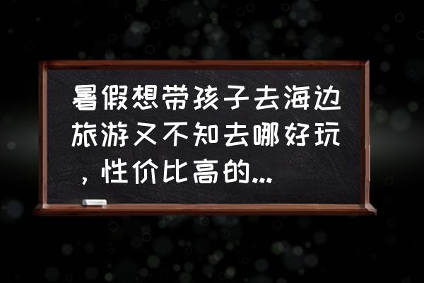 国内海边旅游攻略大全 暑假想带孩子去海边旅游又不知去哪好玩，性价比高的有哪些推荐？