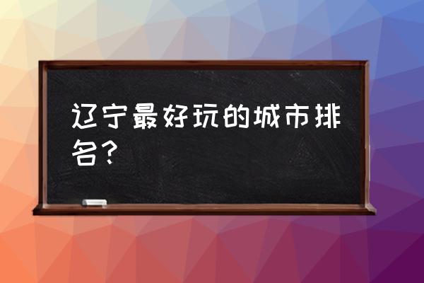 辽宁省内有哪些好玩的地方和景点 辽宁最好玩的城市排名？