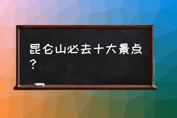 昆仑山旅游景点大全 昆仑山必去十大景点？