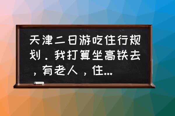 天津出发二日游推荐 天津二日游吃住行规划。我打算坐高铁去，有老人，住宿二三百标准，求规划？