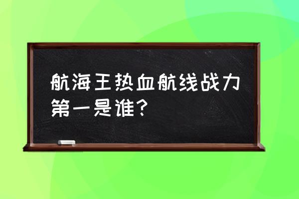 航海王热血航线最好的信息 航海王热血航线战力第一是谁？