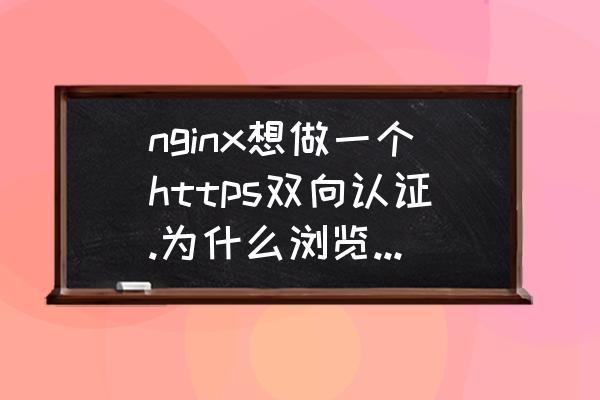 nginx配置指定地址需要认证 nginx想做一个https双向认证.为什么浏览器不出现证书选择？