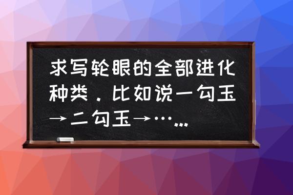 写轮眼的种类和名称 求写轮眼的全部进化种类。比如说一勾玉→二勾玉→……然后下去？