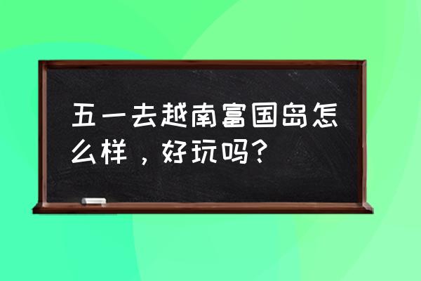 越南跟团游在哪里好 五一去越南富国岛怎么样，好玩吗？