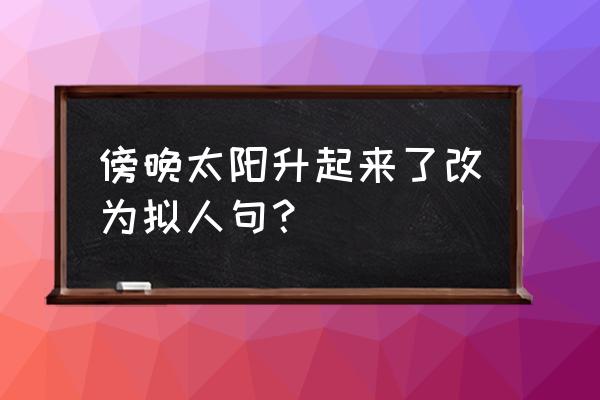 太阳升起来怎么改成拟人句 傍晚太阳升起来了改为拟人句？