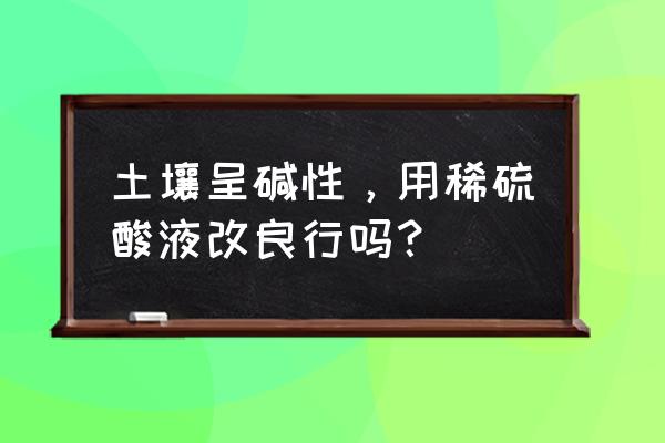 怎么样才能使土壤有酸性 土壤呈碱性，用稀硫酸液改良行吗？