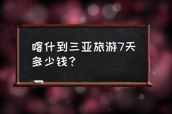 三亚7日游跟团多少钱 喀什到三亚旅游7天多少钱？