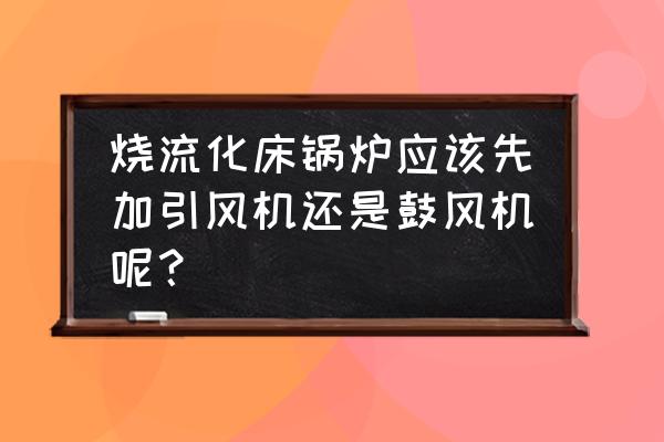 锅炉引风和鼓风哪个风大些 烧流化床锅炉应该先加引风机还是鼓风机呢？