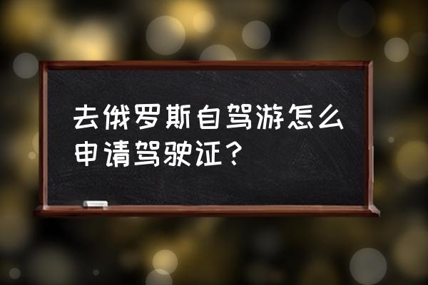 去俄罗斯签证最新政策 去俄罗斯自驾游怎么申请驾驶证？