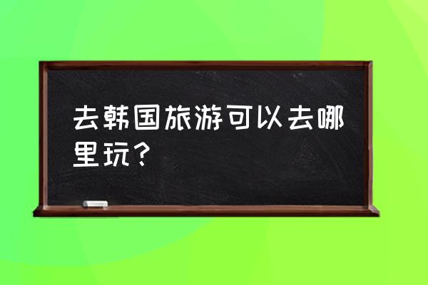 韩国最新十大旅游景点 去韩国旅游可以去哪里玩？