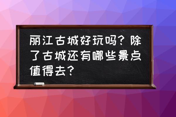 丽江旅游攻略必去景点大全 丽江古城好玩吗？除了古城还有哪些景点值得去？