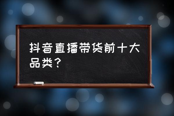 企业直播带货平台有哪些 抖音直播带货前十大品类？