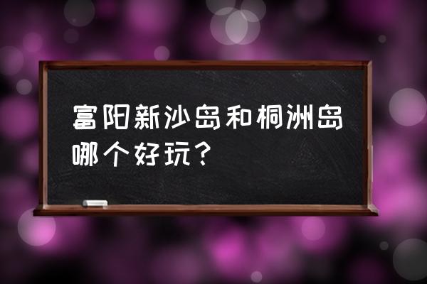 富阳桐洲岛游玩攻略 富阳新沙岛和桐洲岛哪个好玩？