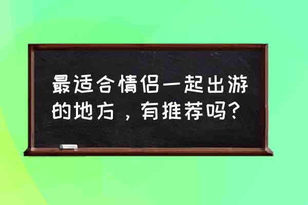 国内哪些地方适合全家旅游 最适合情侣一起出游的地方，有推荐吗？