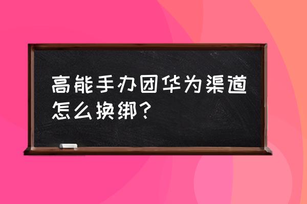 高能手办团怎么找不到下载地址 高能手办团华为渠道怎么换绑？