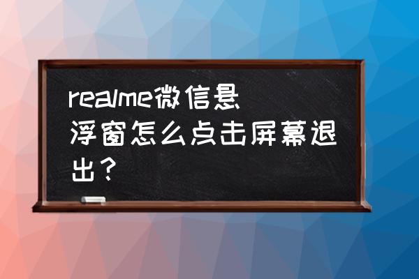 微信显示悬浮窗未开启不能取消 realme微信悬浮窗怎么点击屏幕退出？