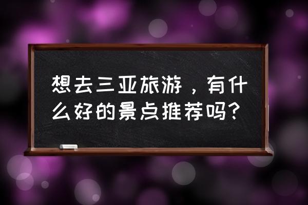 去三亚必玩的几个地方推荐一下 想去三亚旅游，有什么好的景点推荐吗？