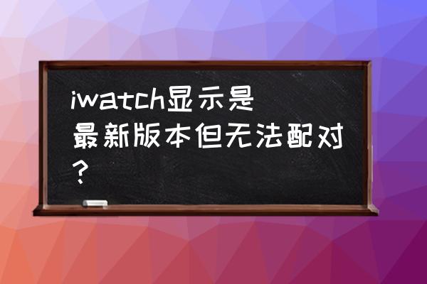 iwatch安装更新太慢怎么办 iwatch显示是最新版本但无法配对？