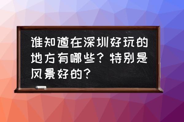 深圳适合节假日去玩的地方 谁知道在深圳好玩的地方有哪些？特别是风景好的？